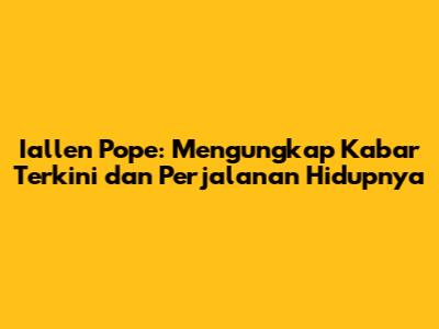 Iallen Pope: Mengungkap Kabar Terkini dan Perjalanan Hidupnya