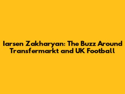 Iarsen Zakharyan: The Buzz Around Transfermarkt and UK Football