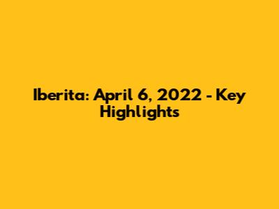 Iberita: April 6, 2022 - Key Highlights