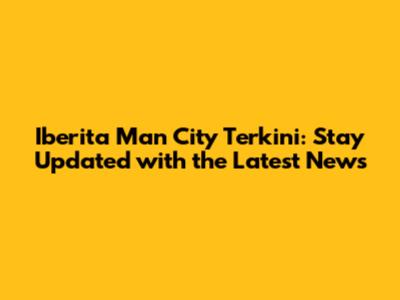 Iberita Man City Terkini: Stay Updated with the Latest News