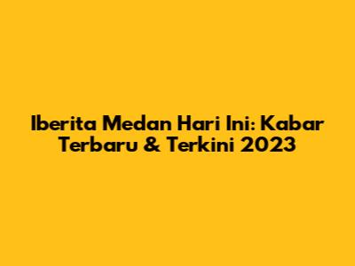 Iberita Medan Hari Ini: Kabar Terbaru & Terkini 2023