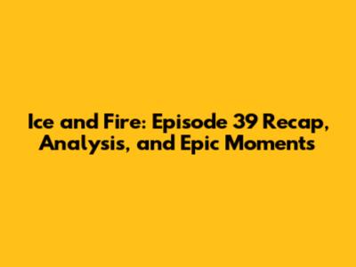 Ice and Fire: Episode 39 Recap, Analysis, and Epic Moments