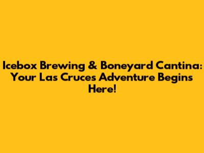 Icebox Brewing & Boneyard Cantina: Your Las Cruces Adventure Begins Here!