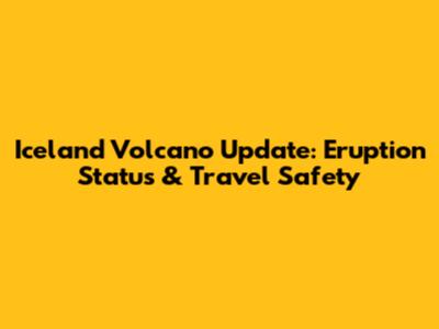 Iceland Volcano Update: Eruption Status & Travel Safety