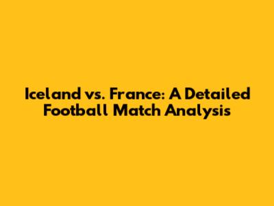 Iceland vs. France: A Detailed Football Match Analysis