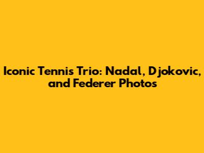 Iconic Tennis Trio: Nadal, Djokovic, and Federer Photos
