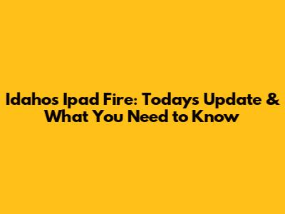 Idaho's Ipad Fire: Today's Update & What You Need to Know