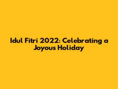 Idul Fitri 2022: Celebrating a Joyous Holiday