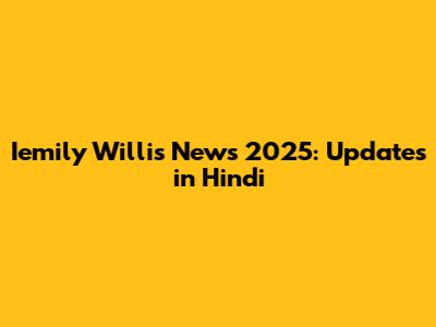 Iemily Willis News 2025: Updates in Hindi