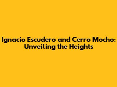 Ignacio Escudero and Cerro Mocho: Unveiling the Heights