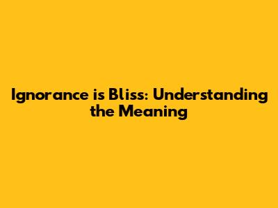 Ignorance is Bliss: Understanding the Meaning