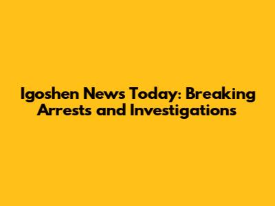 Igoshen News Today: Breaking Arrests and Investigations