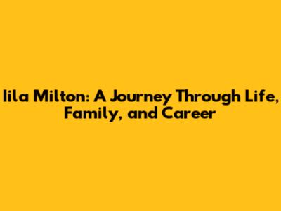 Iila Milton: A Journey Through Life, Family, and Career