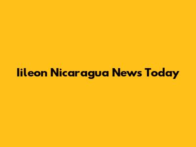 Iileon Nicaragua News Today