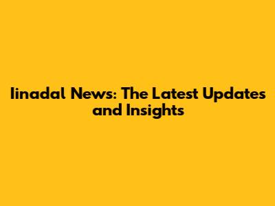 Iinadal News: The Latest Updates and Insights