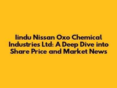 Iindu Nissan Oxo Chemical Industries Ltd: A Deep Dive into Share Price and Market News