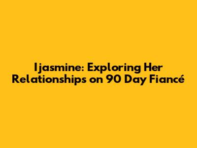 Ijasmine: Exploring Her Relationships on 90 Day Fiancé