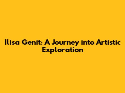 Ilisa Genit: A Journey into Artistic Exploration