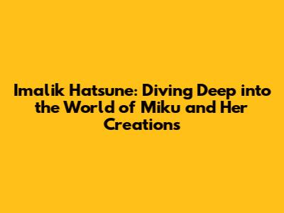 Imalik Hatsune: Diving Deep into the World of Miku and Her Creations