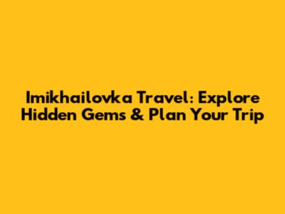 Imikhailovka Travel: Explore Hidden Gems & Plan Your Trip