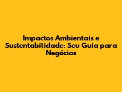 Impactos Ambientais e Sustentabilidade: Seu Guia para Negócios