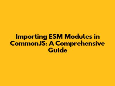 Importing ESM Modules in CommonJS: A Comprehensive Guide