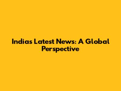 India's Latest News: A Global Perspective