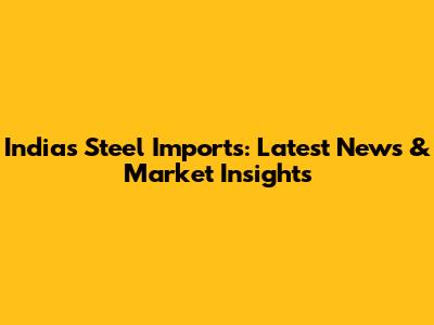 India's Steel Imports: Latest News & Market Insights