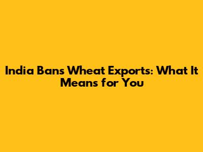 India Bans Wheat Exports: What It Means for You