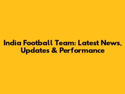 India Football Team: Latest News, Updates & Performance