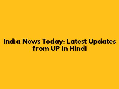 India News Today: Latest Updates from UP in Hindi