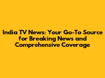 India TV News: Your Go-To Source for Breaking News and Comprehensive Coverage