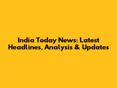 India Today News: Latest Headlines, Analysis & Updates