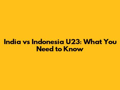 India vs Indonesia U23: What You Need to Know