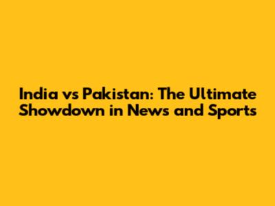 India vs Pakistan: The Ultimate Showdown in News and Sports
