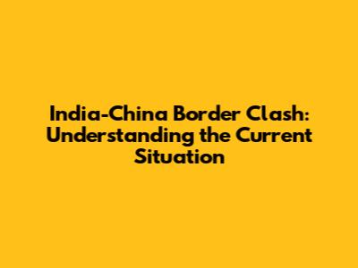 India-China Border Clash: Understanding the Current Situation