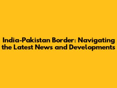India-Pakistan Border: Navigating the Latest News and Developments
