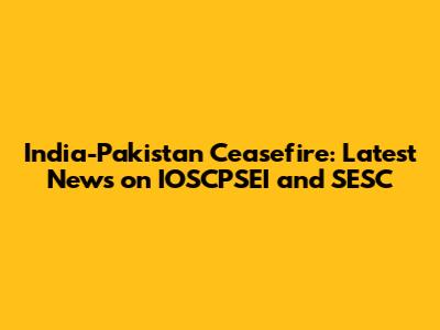 India-Pakistan Ceasefire: Latest News on IOSCPSEI and SESC