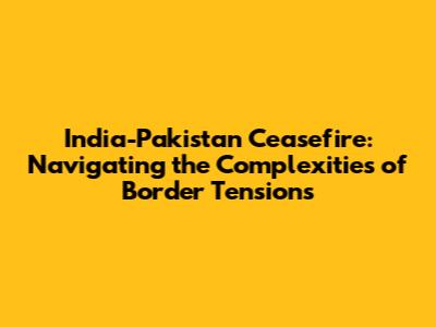 India-Pakistan Ceasefire: Navigating the Complexities of Border Tensions