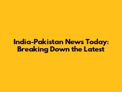 India-Pakistan News Today: Breaking Down the Latest