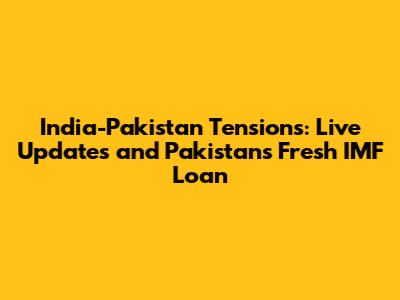 India-Pakistan Tensions: Live Updates and Pakistan's Fresh IMF Loan