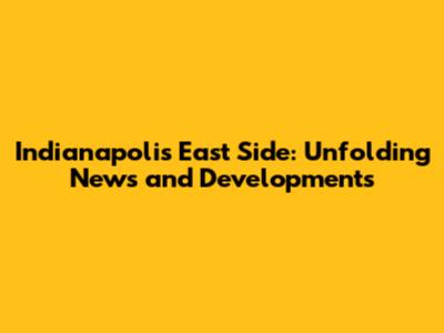 Indianapolis East Side: Unfolding News and Developments