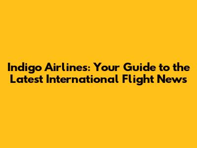 Indigo Airlines: Your Guide to the Latest International Flight News