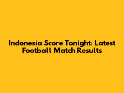 Indonesia Score Tonight: Latest Football Match Results
