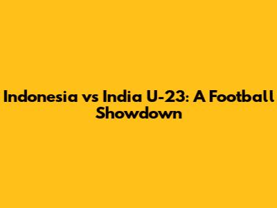 Indonesia vs India U-23: A Football Showdown