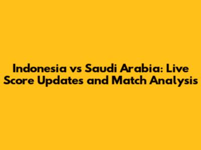 Indonesia vs Saudi Arabia: Live Score Updates and Match Analysis