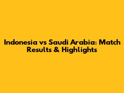 Indonesia vs Saudi Arabia: Match Results & Highlights