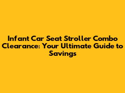 Infant Car Seat Stroller Combo Clearance: Your Ultimate Guide to Savings