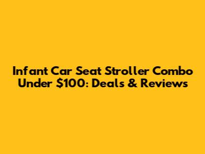 Infant Car Seat Stroller Combo Under $100: Deals & Reviews
