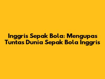 Inggris Sepak Bola: Mengupas Tuntas Dunia Sepak Bola Inggris